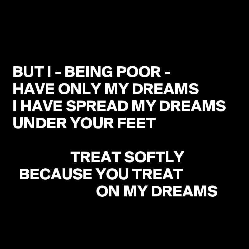 


BUT I - BEING POOR -
HAVE ONLY MY DREAMS
I HAVE SPREAD MY DREAMS
UNDER YOUR FEET

                  TREAT SOFTLY
  BECAUSE YOU TREAT
                          ON MY DREAMS

