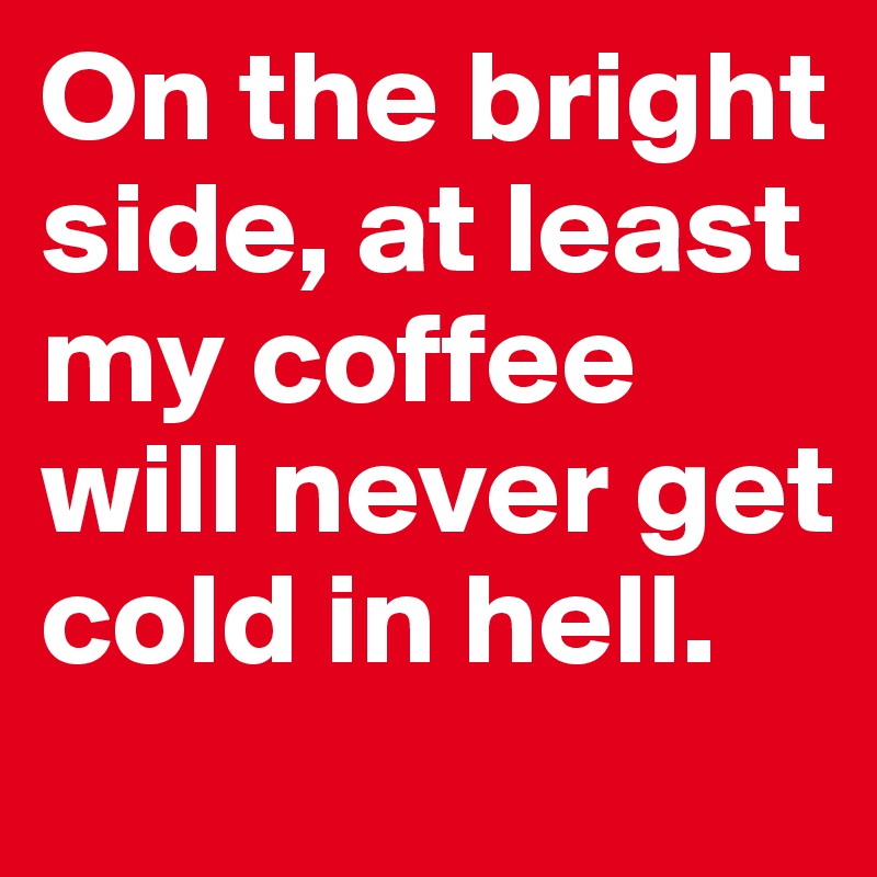 On the bright side, at least my coffee will never get cold in hell. 