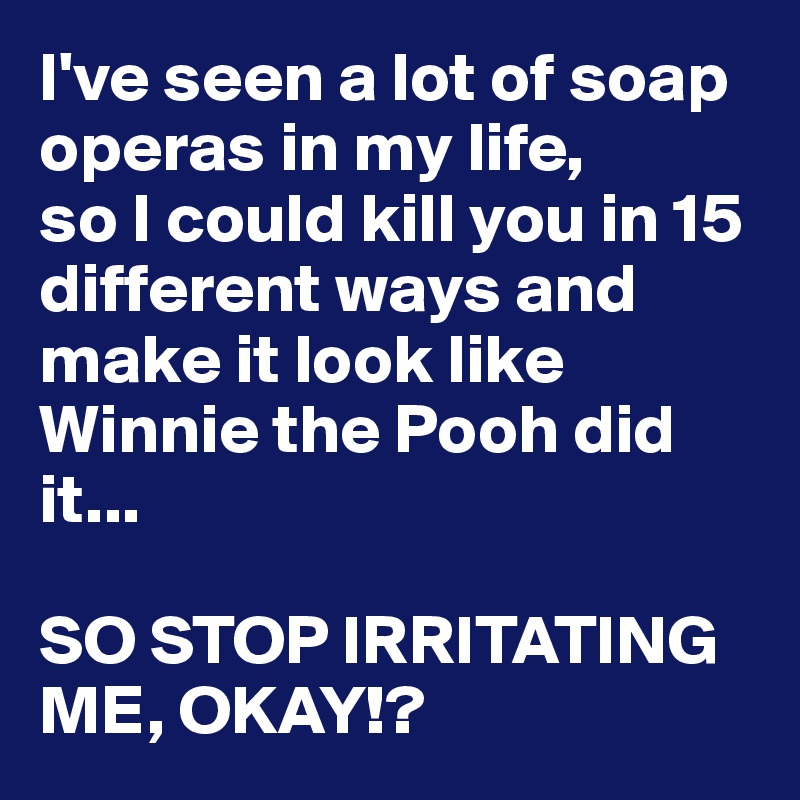I've seen a lot of soap operas in my life,
so I could kill you in 15 different ways and make it look like Winnie the Pooh did it...

SO STOP IRRITATING ME, OKAY!?