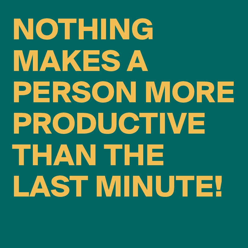 NOTHING MAKES A PERSON MORE PRODUCTIVE THAN THE LAST MINUTE!