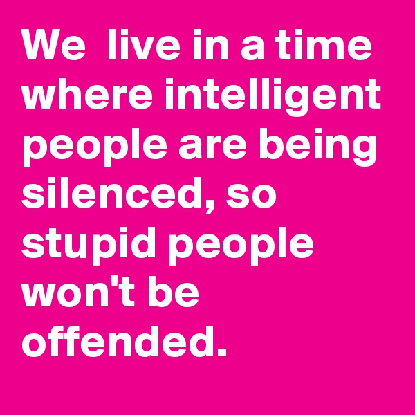 We  live in a time where intelligent people are being silenced, so stupid people won't be offended.