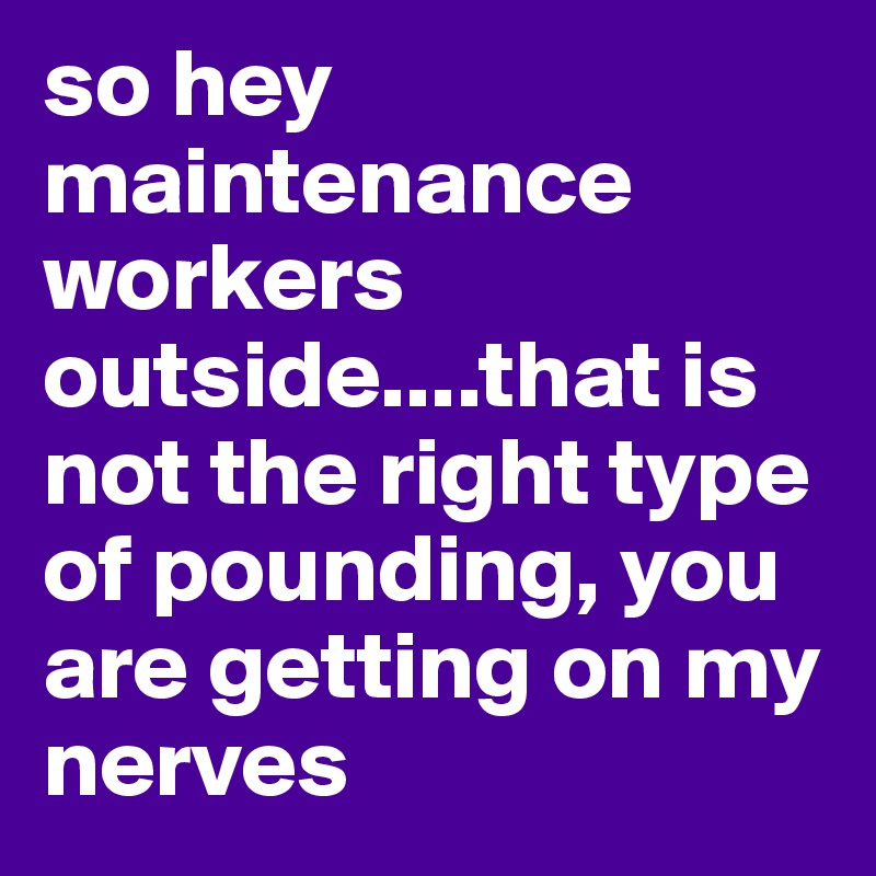so hey maintenance workers outside....that is not the right type of pounding, you are getting on my nerves