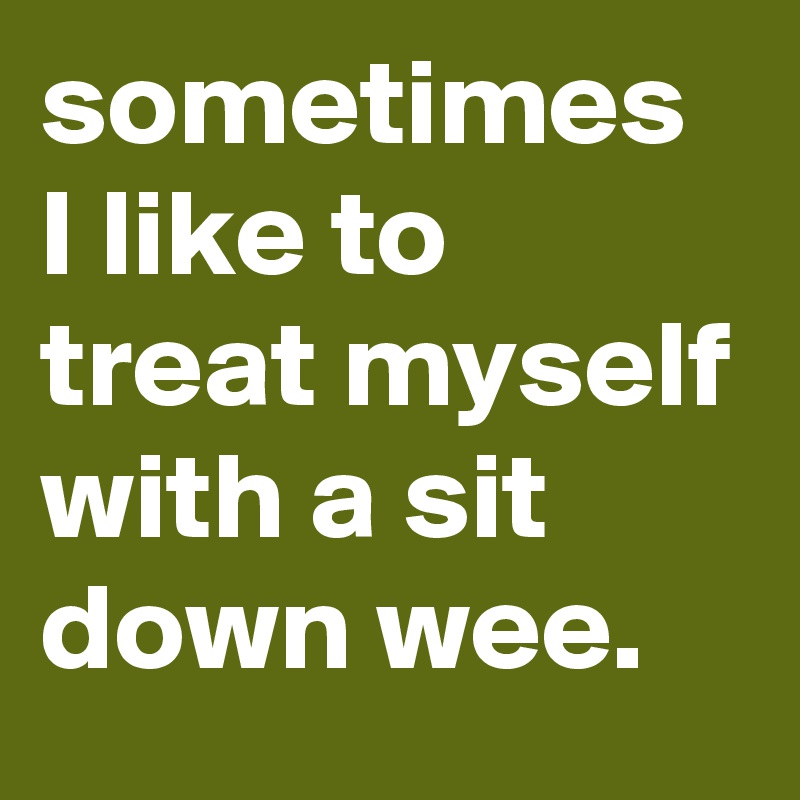 sometimes I like to treat myself with a sit down wee. 
