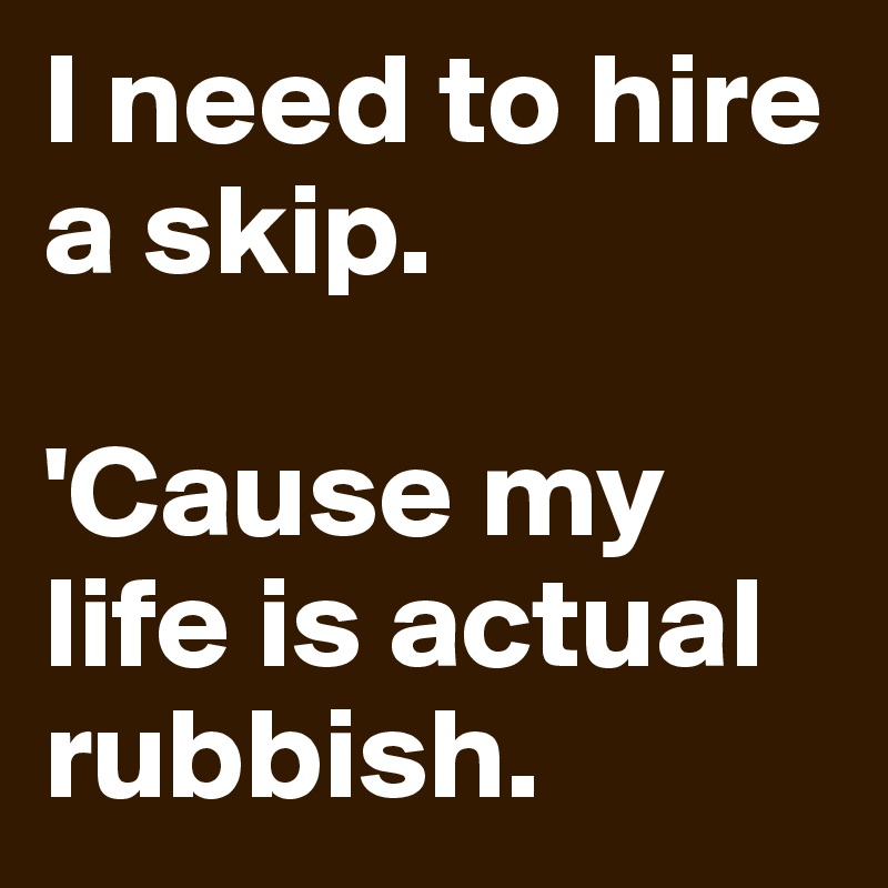 I need to hire a skip. 

'Cause my life is actual rubbish. 