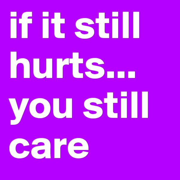 if it still hurts...
you still care