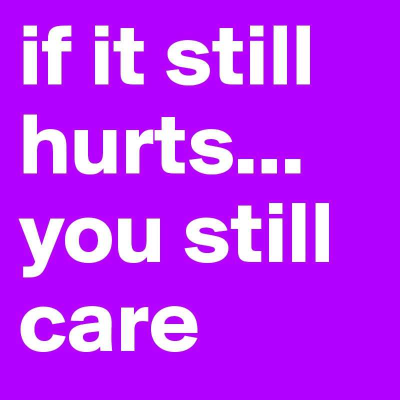 if it still hurts...
you still care
