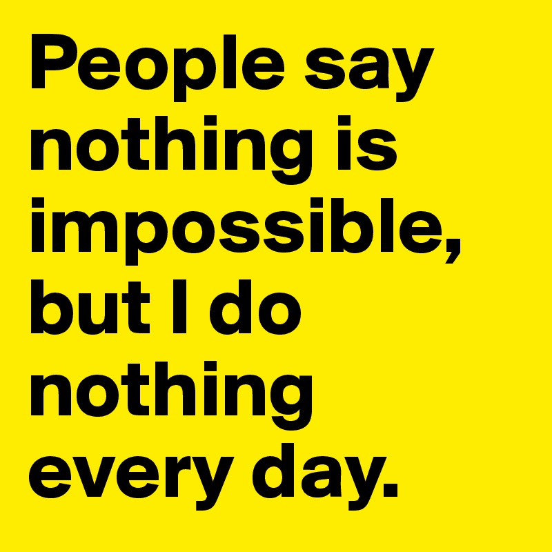 Nothing said. People say nothing is Impossible but i do nothing every Day. Nothing is Impossible i do nothing every Day.