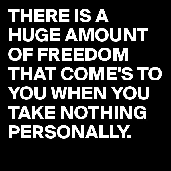 THERE IS A HUGE AMOUNT OF FREEDOM THAT COME'S TO YOU WHEN YOU TAKE NOTHING PERSONALLY.