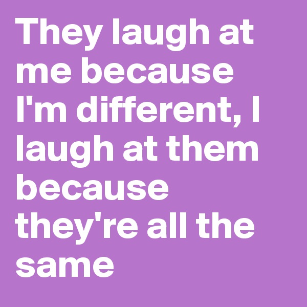 They laugh at me because I'm different, I laugh at them because they're all the same