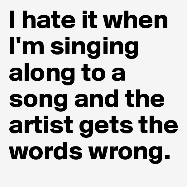 I hate it when I'm singing along to a song and the artist gets the words wrong.
