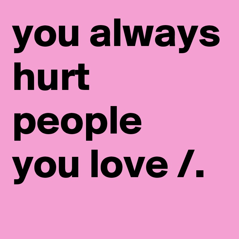 you always hurt people you love /.