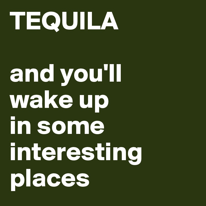 TEQUILA

and you'll 
wake up 
in some 
interesting places