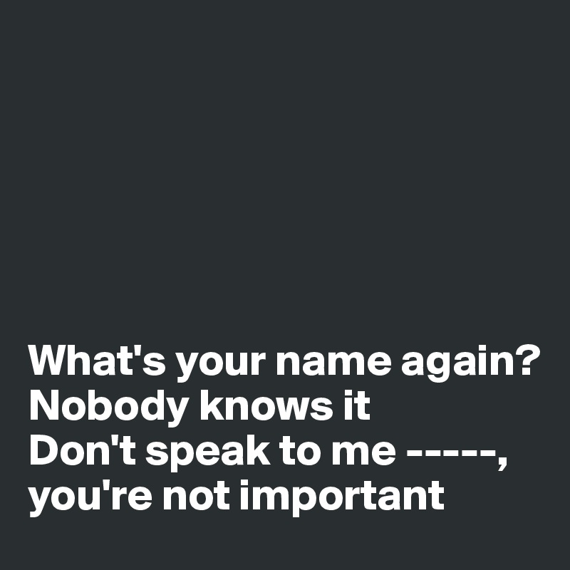 






What's your name again? 
Nobody knows it
Don't speak to me -----, 
you're not important