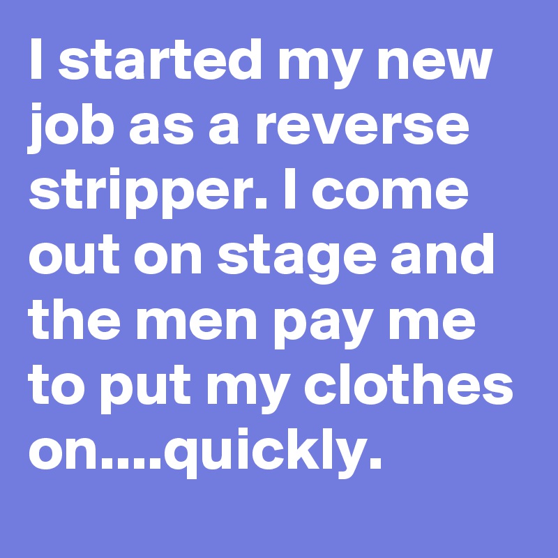 I started my new job as a reverse stripper. I come out on stage and the men pay me to put my clothes on....quickly.