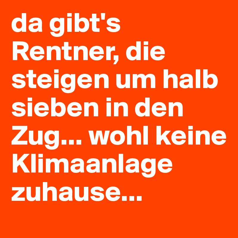 da gibt's Rentner, die steigen um halb sieben in den Zug... wohl keine Klimaanlage zuhause...