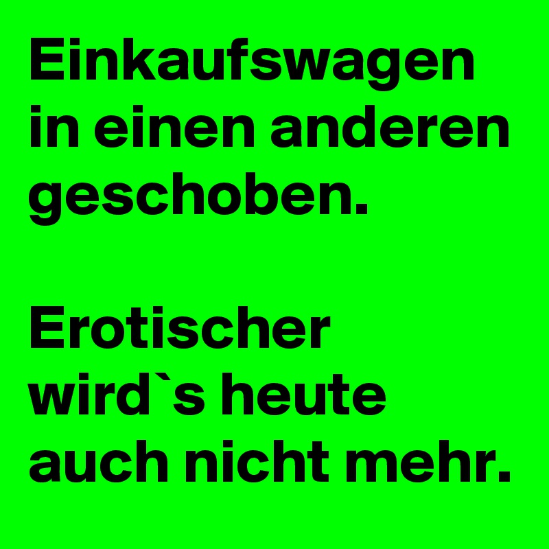 Einkaufswagen in einen anderen geschoben.

Erotischer wird`s heute auch nicht mehr.