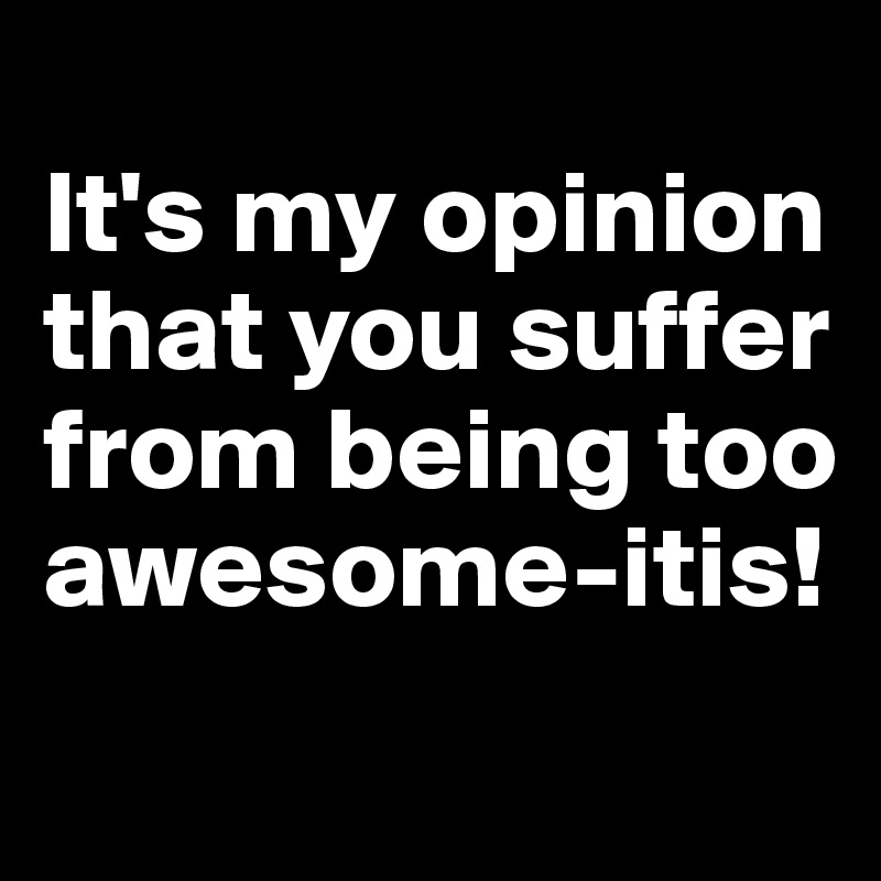 
It's my opinion that you suffer from being too awesome-itis!
