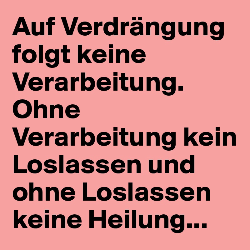 Auf Verdrängung folgt keine Verarbeitung. Ohne Verarbeitung kein Loslassen und ohne Loslassen keine Heilung...