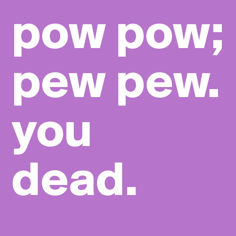pow pow; pew pew. you dead. 