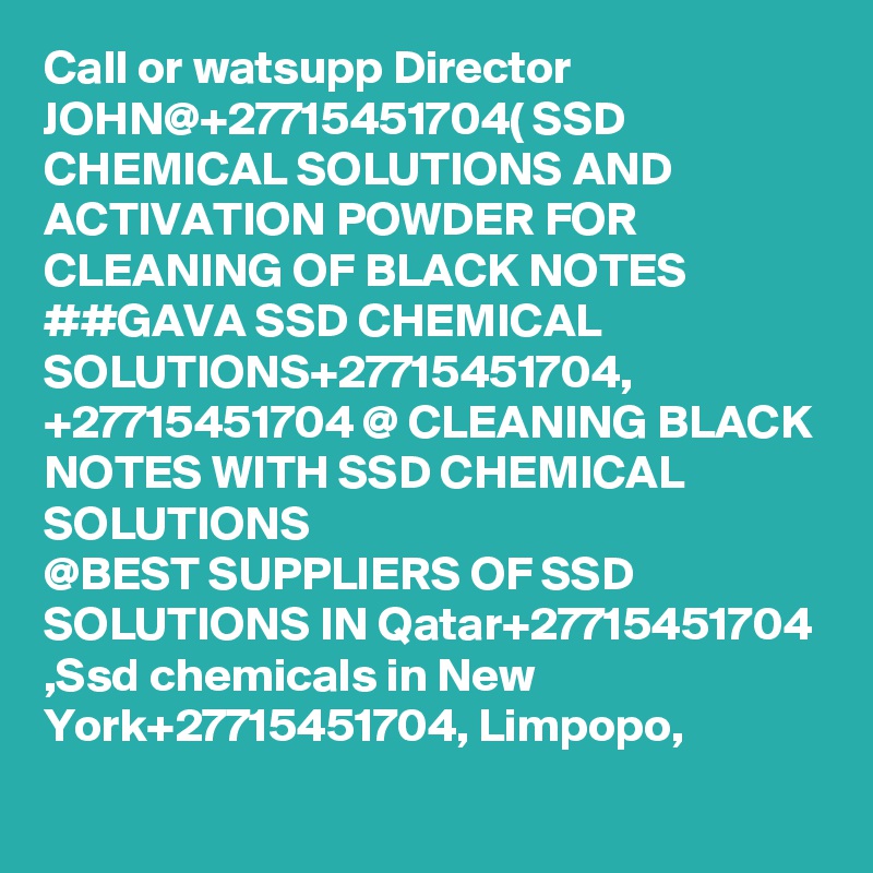 Call or watsupp Director JOHN@+27715451704( SSD CHEMICAL SOLUTIONS AND ACTIVATION POWDER FOR CLEANING OF BLACK NOTES 
##GAVA SSD CHEMICAL SOLUTIONS+27715451704,
+27715451704 @ CLEANING BLACK NOTES WITH SSD CHEMICAL SOLUTIONS
@BEST SUPPLIERS OF SSD SOLUTIONS IN Qatar+27715451704 ,Ssd chemicals in New York+27715451704, Limpopo,