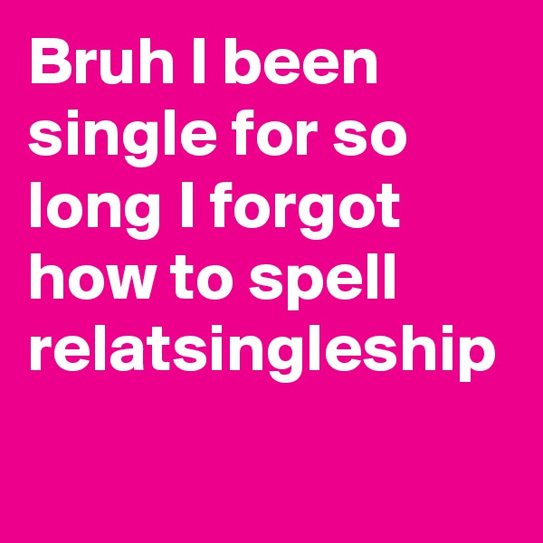 Bruh I been single for so long I forgot how to spell relatsingleship