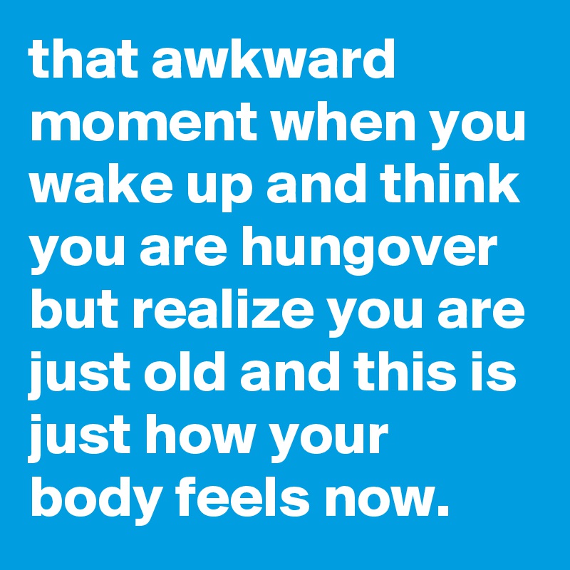 that awkward moment when you wake up and think you are hungover but realize you are just old and this is just how your body feels now.