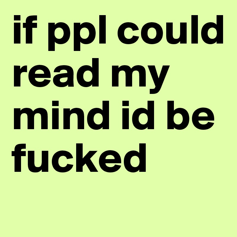 if ppl could read my mind id be fucked