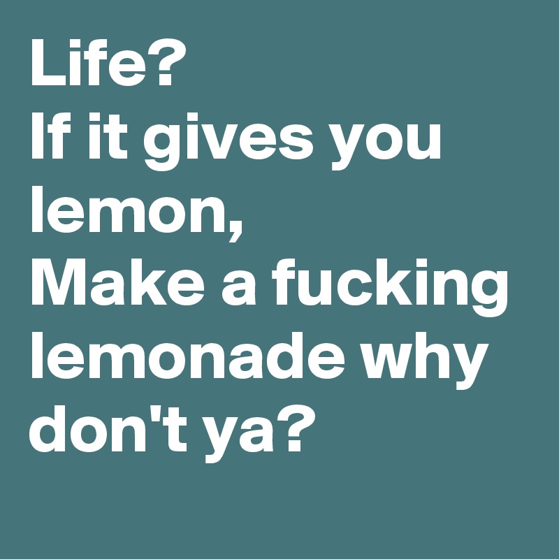 Life?
If it gives you lemon,
Make a fucking lemonade why don't ya?