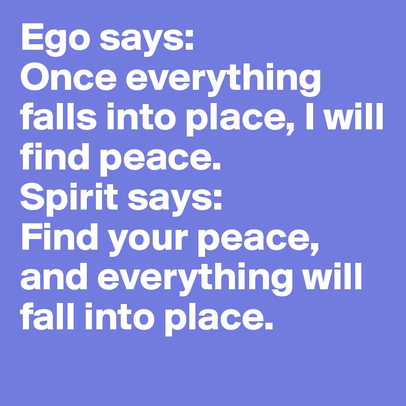 Ego says: 
Once everything falls into place, I will find peace. 
Spirit says: 
Find your peace, and everything will fall into place. 

