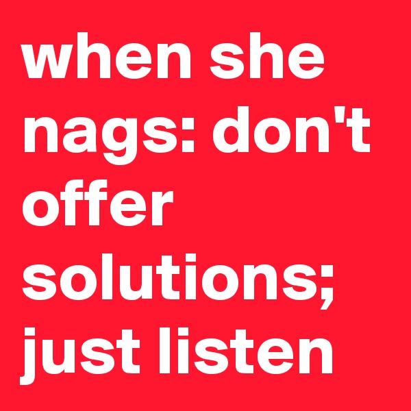 when she nags: don't offer solutions; just listen