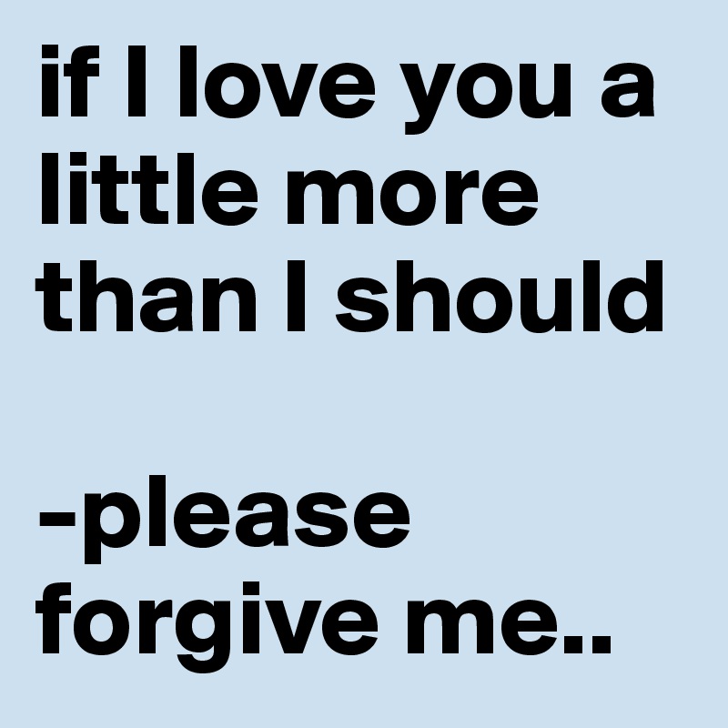 if I love you a little more than I should

-please forgive me..