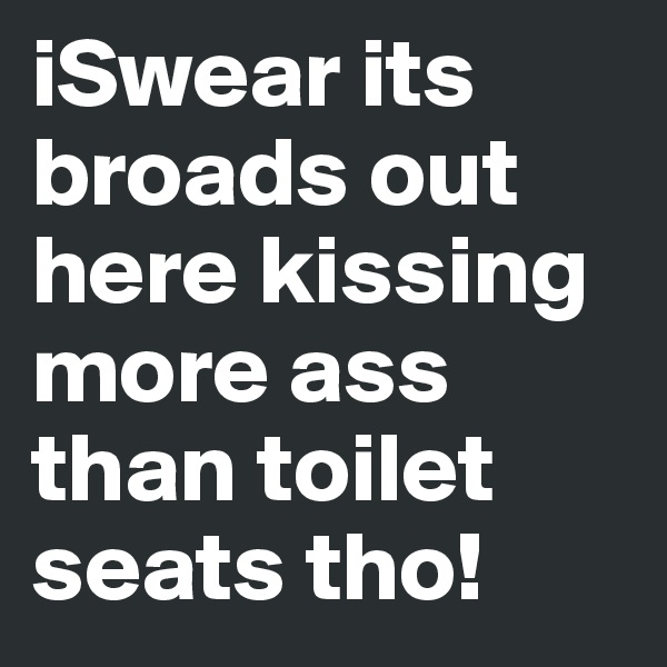iSwear its broads out here kissing more ass than toilet seats tho! 