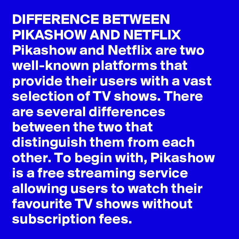 DIFFERENCE BETWEEN PIKASHOW AND NETFLIX
Pikashow and Netflix are two well-known platforms that provide their users with a vast selection of TV shows. There are several differences between the two that distinguish them from each other. To begin with, Pikashow is a free streaming service allowing users to watch their favourite TV shows without subscription fees.