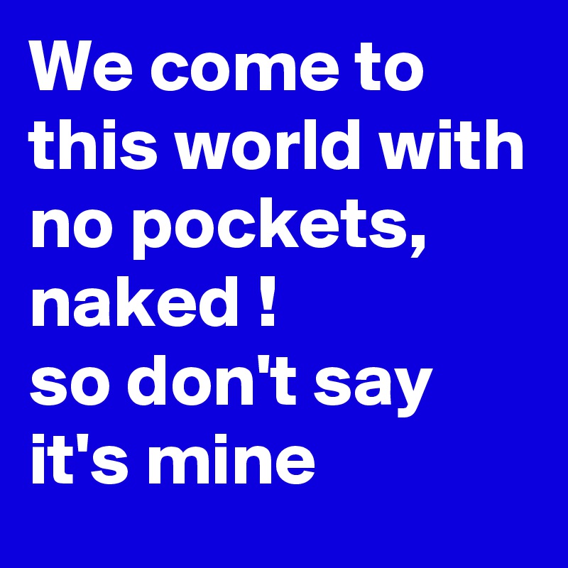 We come to this world with no pockets, naked !
so don't say it's mine 