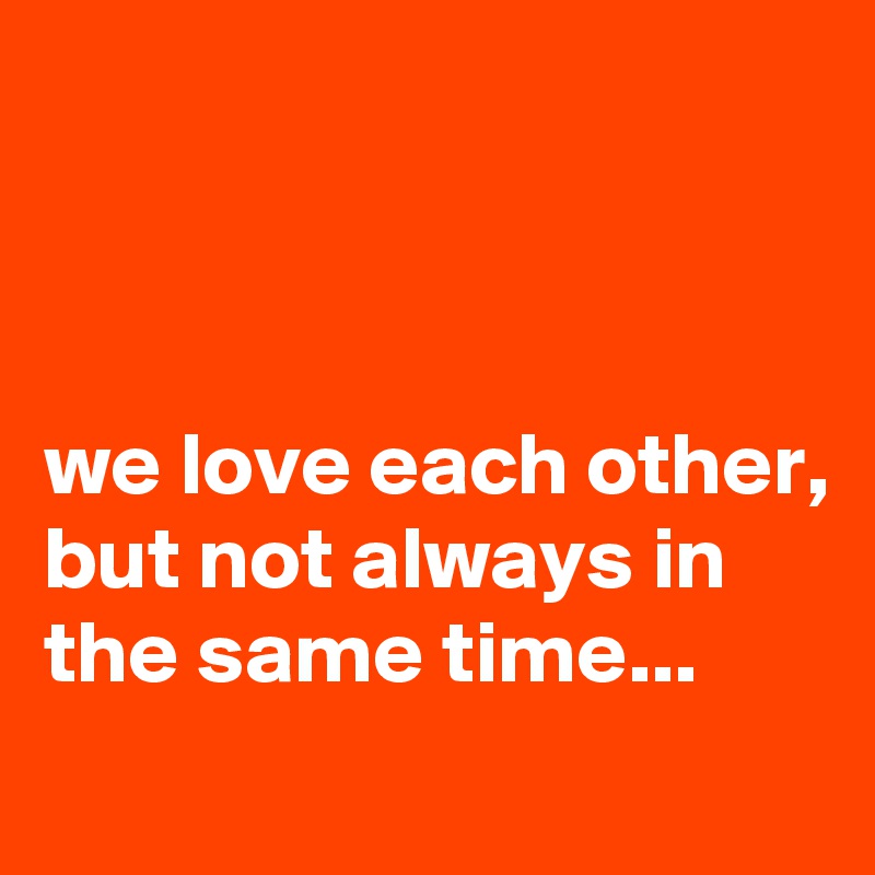 



we love each other, but not always in the same time...
