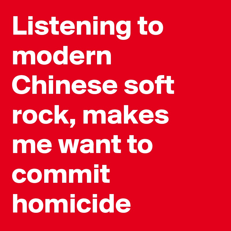 Listening to modern Chinese soft rock, makes me want to commit homicide 