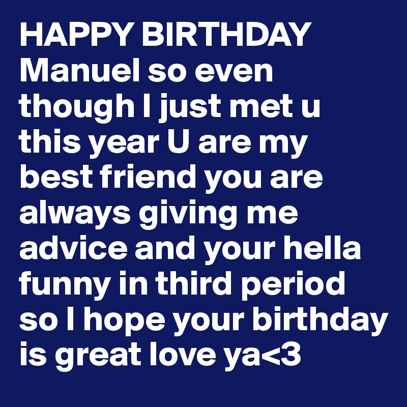 HAPPY BIRTHDAY Manuel so even though I just met u this year U are my best friend you are always giving me advice and your hella funny in third period so I hope your birthday is great love ya<3 