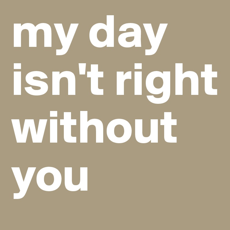 my day isn't right without you