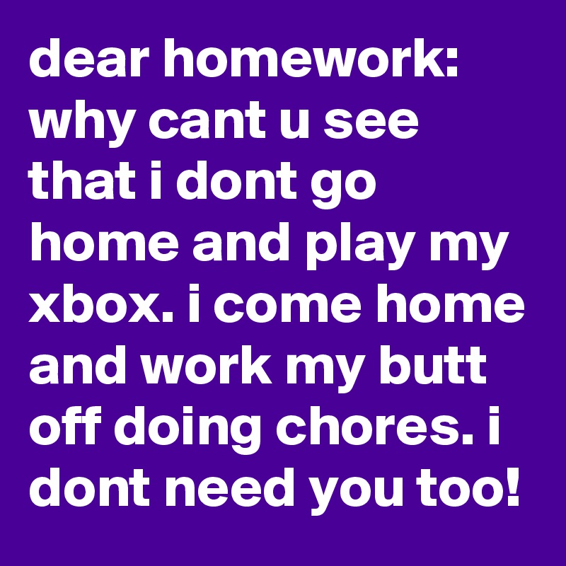 dear homework:
why cant u see that i dont go home and play my xbox. i come home and work my butt off doing chores. i dont need you too!