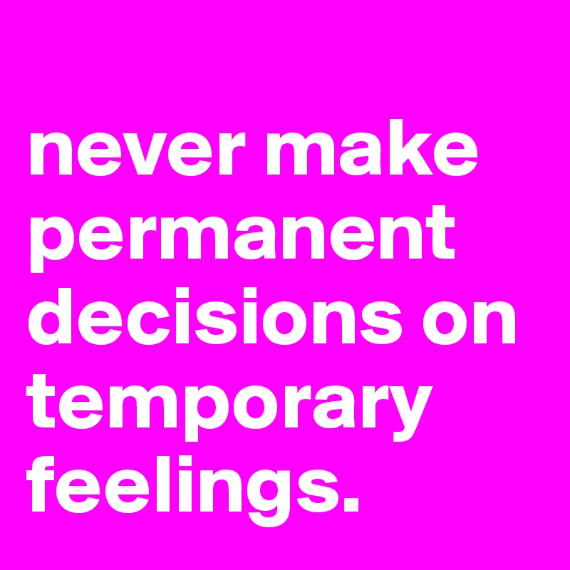 
never make permanent decisions on temporary feelings.