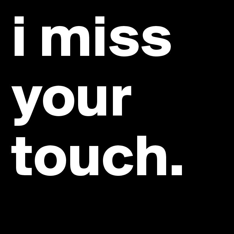 i miss your touch.