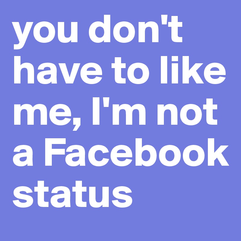 you don't have to like me, I'm not a Facebook status