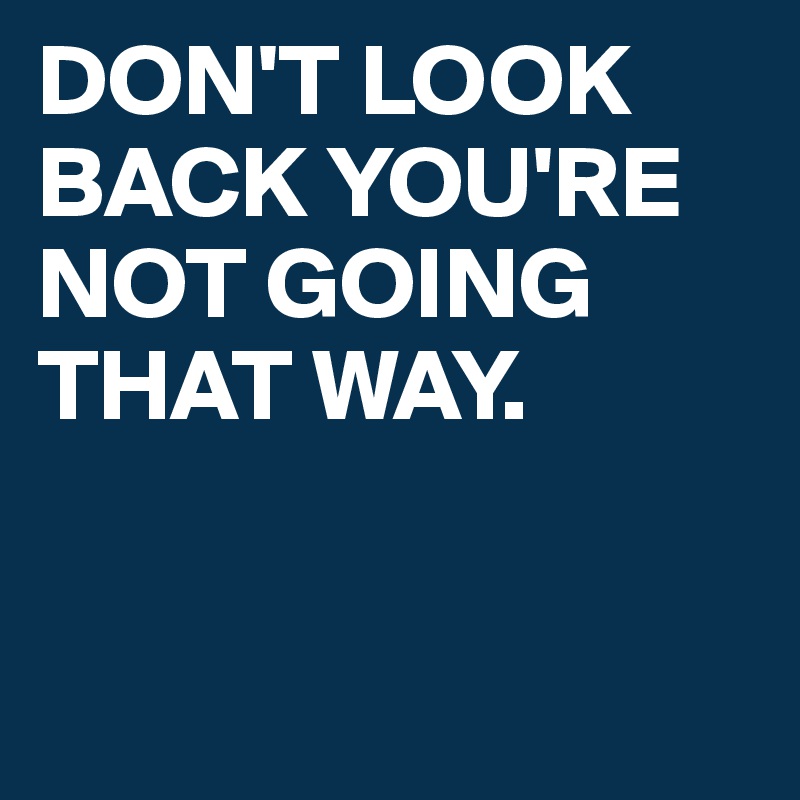 DON'T LOOK BACK YOU'RE NOT GOING THAT WAY. 


