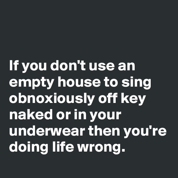 


If you don't use an empty house to sing obnoxiously off key naked or in your underwear then you're doing life wrong.