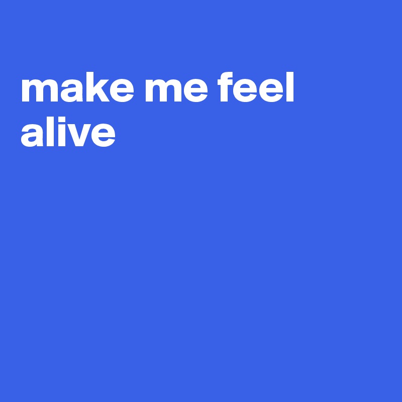 
make me feel alive




