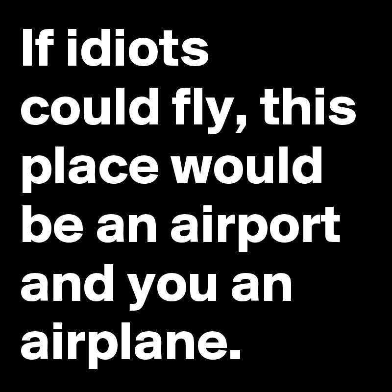 If idiots could fly, this place would be an airport and you an airplane ...