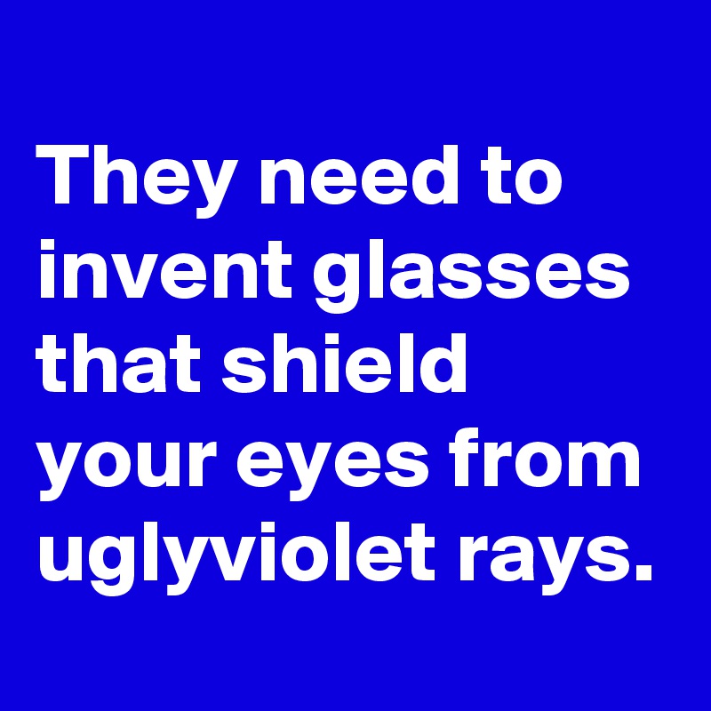 
They need to invent glasses that shield your eyes from uglyviolet rays.