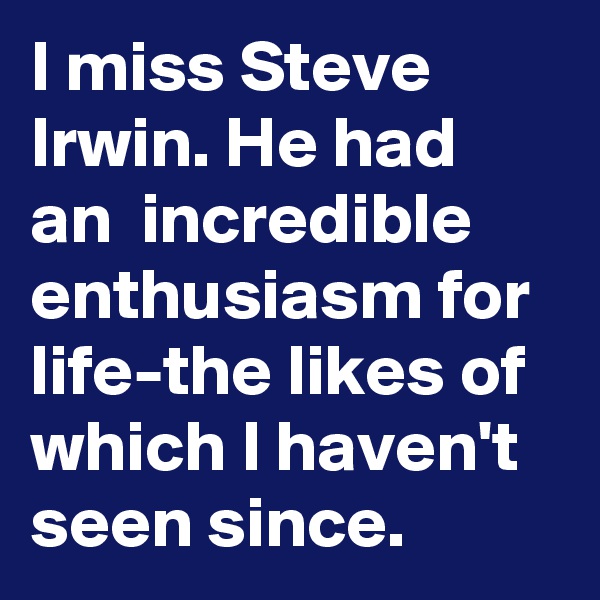 I miss Steve Irwin. He had an  incredible enthusiasm for life-the likes of which I haven't seen since.