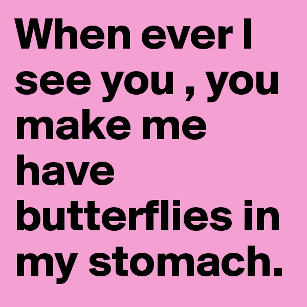 When ever I see you , you make me have butterflies in my stomach.