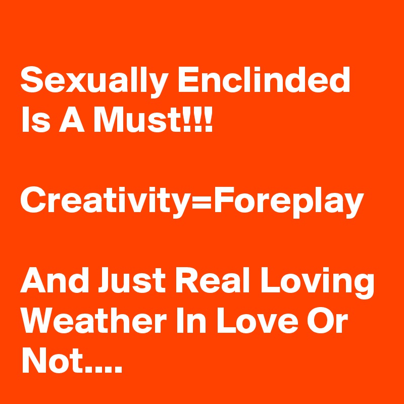 
Sexually Enclinded Is A Must!!!

Creativity=Foreplay

And Just Real Loving Weather In Love Or Not.... 